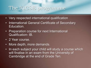   The IGCSE programmeVery respected international qualificationInternational General Certificate of Secondary Education.Preparation course for next International Qualification- IB.2 Year course.More depth, more demands.In each subject your child will study a course which will finalise in an exam from the University of Cambridge at the end of Grade Ten.