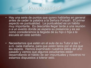 PunctualidadHay una serie de puntos que quiero hablarles en general antes de ceder la palabra a la Señora Forsyth.  El primer aspecto es puntualidad.  La puntualidad es un hábito muy importante.  Es descortés llegar tarde a una reunión o a un evento donde se espera su presencia y es así como consideramos la llegada de su hijo o hija a la escuela en este sentido.  Necesitamos que estén en el aula de su Tutor a las 7 a.m. cada mañana, para que estén listos por el día que les espera.  Hemos examinado nuestros datos del año pasado y vemos que algunos estudiantes están desarrollando el hábito de ser impuntuales y nosotros no estamos dispuestos a tolerar esto.  