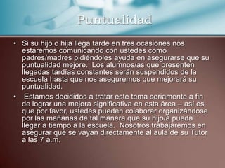 PuntualidadSi su hijo o hija llega tarde en tres ocasiones nos estaremos comunicando con ustedes como padres/madres pidiéndoles ayuda en asegurarse que su puntualidad mejore.  Los alumnos/as que presenten llegadas tardías constantes serán suspendidos de la escuela hasta que nos aseguremos que mejorará su puntualidad. Estamos decididos a tratar este tema seriamente a fin de lograr una mejora significativa en esta área – así es que por favor, ustedes pueden colaborar organizándose por las mañanas de tal manera que su hijo/a pueda llegar a tiempo a la escuela.  Nosotros trabajaremos en asegurar que se vayan directamente al aula de su Tutor a las 7 a.m. 