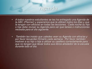    AgendaA todos nuestros estudiantes se les ha entregado una Agenda de la ABC (Planner) y esperamos que la utilicen todos los días y que la tengan con ellos/as en todas las lecciones.  Cada noche su hijo o hija debe revisar su Agenda para ver que tareas o instrucciones necesita para el día siguiente. También les insisto que ustedes vean su Agenda con ellos/as y por favor recuerden firmarlo cada semana.  Por favor, también motiven a su hijo o hija a utilizar su casillero correctamente para que no tengan que llevar todos sus libros alrededor de la escuela durante todo el día.