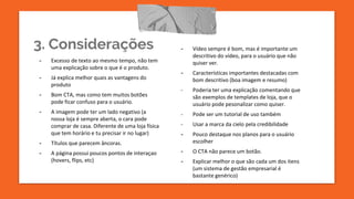 3. Considerações
- Excesso de texto ao mesmo tempo, não tem
uma explicação sobre o que é o produto.
- Já explica melhor quais as vantagens do
produto
- Bom CTA, mas como tem muitos botões
pode ficar confuso para o usuário.
- A imagem pode ter um lado negativo (a
nossa loja é sempre aberta, o cara pode
comprar de casa. Diferente de uma loja física
que tem horário e tu precisar ir no lugar)
- Títulos que parecem âncoras.
- A página possui poucos pontos de interaçao
(hovers, flips, etc)
- Vídeo sempre é bom, mas é importante um
descritivo do vídeo, para o usuário que não
quiser ver.
- Características importantes destacadas com
bom descritivo (boa imagem e resumo)
- Poderia ter uma explicação comentando que
são exemplos de templates de loja, que o
usuário pode pesonalizar como quiser.
- Pode ser um tutorial de uso também
- Usar a marca da cielo pela credibilidade
- Pouco destaque nos planos para o usuário
escolher
- O CTA não parece um botão.
- Explicar melhor o que são cada um dos itens
(um sistema de gestão empresarial é
bastante genérico)
 