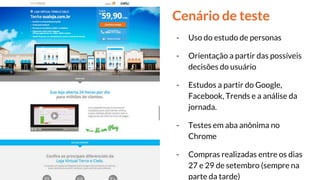Cenário de teste
- Uso do estudo de personas
- Orientação a partir das possíveis
decisões do usuário
- Estudos a partir do Google,
Facebook, Trends e a análise da
jornada.
- Testes em aba anônima no
Chrome
- Compras realizadas entre os dias
27 e 29 de setembro (sempre na
parte da tarde)
 