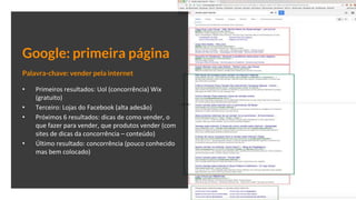 Google: primeira página
Palavra-chave: vender pela internet
• Primeiros resultados: Uol (concorrência) Wix
(gratuito)
• Terceiro: Lojas do Facebook (alta adesão)
• Próximos 6 resultados: dicas de como vender, o
que fazer para vender, que produtos vender (com
sites de dicas da concorrência – conteúdo)
• Último resultado: concorrência (pouco conhecido
mas bem colocado)
 