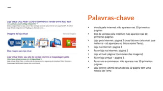 Palavras-chave
• Venda pela internet: não aparece nas 10 primeiras
páginas
• Site de vendas pela internet: não aparece nas 10
primeiras páginas
• Loja pela internet: página 2 (mas fala em cielo mais que
no terra – só apareceu no link o nome Terra).
• Loja na internet: página 2
• Fazer loja na internet: página 2
• Loja virtual: página 1 (embaixo das imagens)
• Fazer loja virtual – página 2
• Fazer um e-commerce: não aparece nas 10 primeiras
páginas
• Loja online: último resultado da 10 página tem uma
notícia do Terra
 