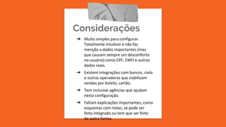 Considerações
➔ Muito simples para configurar.
Totalmente intuitivo e não faz
menção a dados importantes (mas
que causam sempre um desconforto
no usuário) como CPF, CNPJ e outros
dados reais.
➔ Existem integrações com bancos, cielo
e outras operadoras que viabilizam
vendas por boleto, cartão.
➔ Tem inclusive agências que ajudam
nesta configuração.
➔ Faltam explicações importantes, como
esquemas com notas, se pode ser
feito integrado ou tem que ser feito
de outra forma.
 