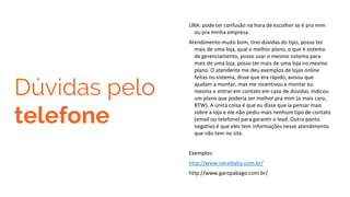 Dúvidas pelo
telefone
URA: pode ter confusão na hora de escolher se é pra mim
ou pra minha empresa.
Atendimento muito bom, tirei dúvidas do tipo, posso ter
mais de uma loja, qual o melhor plano, o que é sistema
de gerenciamento, posso usar o mesmo sistema para
mais de uma loja, posso ter mais de uma loja no mesmo
plano. O atendente me deu exemplos de lojas online
feitas no sistema, disse que era rápido, avisou que
ajudam a montar, mas me incentivou a montar eu
mesma e entrar em contato em caso de dúvidas. Indicou
um plano que poderia ser melhor pra mim (o mais caro,
BTW). A única coisa é que eu disse que ia pensar mais
sobre a loja e ele não pediu mais nenhum tipo de contato
(email ou telefone) para garantir o lead. Outro ponto
negativo é que eles tem informações nesse atendimento
que não tem no site.
Exemplos:
http://www.varaldatia.com.br/
http://www.garopabago.com.br/
 