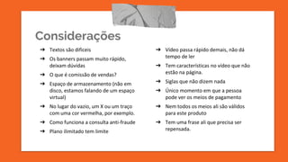 Considerações
➔ Textos são dificeis
➔ Os banners passam muito rápido,
deixam dúvidas
➔ O que é comissão de vendas?
➔ Espaço de armazenamento (não em
disco, estamos falando de um espaço
virtual)
➔ No lugar do vazio, um X ou um traço
com uma cor vermelha, por exemplo.
➔ Como funciona a consulta anti-fraude
➔ Plano ilimitado tem limite
➔ Vídeo passa rápido demais, não dá
tempo de ler
➔ Tem características no vídeo que não
estão na página.
➔ Siglas que não dizem nada
➔ Único momento em que a pessoa
pode ver os meios de pagamento
➔ Nem todos os meios ali são válidos
para este produto
➔ Tem uma frase ali que precisa ser
repensada.
 
