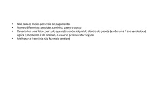 • Não tem os meios possíveis de pagamento
• Nomes diferentes: produto, carrinho, passo-a-passo
• Deveria ter uma lista com tudo que está sendo adquirido dentro do pacote (e não uma frase vendedora)
agora o momento é de decisão, o usuário precisa estar seguro
• Melhorar a frase (ela não faz mais sentido)
 