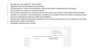 • No lugar de "meu cadastro", "meus dados".
• Não precisa de 3 pontos depois de sou pessoa
• O título devia ser "nome, email, telefone e cpf"que são todos os dados que são solicitados
• Como autorizar se não é um número de celular
• Se eu deixar selecionado, se um dia eu colocar meu celular, vou receber mesmo talvez não querendo?
• Quando o vai escolher o nome do usuário, a tendência é consultar se tem esse botão (o usuário as vezes
faz isso na intenção de confirmar). Não há um feedback.
• Porque sexo? (a gente sabe porque solicita(?), mas o usuário pode pensar que é um dado não relevante)
• Demora pra ir para o outro passo
• Instruções confusas para o usuário
 