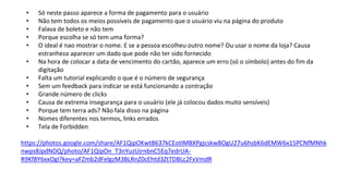 • Só neste passo aparece a forma de pagamento para o usuário
• Não tem todos os meios possíveis de pagamento que o usuário viu na página do produto
• Falava de boleto e não tem
• Porque escolha se só tem uma forma?
• O ideal é nao mostrar o nome. E se a pessoa escolheu outro nome? Ou usar o nome da loja? Causa
estranheza aparecer um dado que pode não ter sido fornecido
• Na hora de colocar a data de vencimento do cartão, aparece um erro (só o símbolo) antes do fim da
digitação
• Falta um tutorial explicando o que é o número de segurança
• Sem um feedback para indicar se está funcionando a contração
• Grande número de clicks
• Causa de extrema insegurança para o usuário (ele já colocou dados muito sensíveis)
• Porque tem terra ads? Não fala disso na página
• Nomes diferentes nos termos, links errados
• Tela de Forbidden
https://photos.google.com/share/AF1QipOKwtB637kCEotIMBXPgjcskwBOgU27u6hsbK6dEMW6x15PCNfMNhk
nwps8JpdNDQ/photo/AF1QipOn_T3nYuzUjrnbnC5Eq7edrUA-
R9Kf8Y6xxOgI?key=aFZmb2dFelgzM3BLRnZ0cEhtd3ZtTDBLc2FxVmdR
 