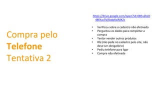 https://drive.google.com/open?id=0B5v2bLD
48fXuc3VjSkdpXzJMX2c
• Verificou sobre o cadastro não efetivado
• Perguntou os dados para completar a
compra
• Tentar vender outros produtos
• RG (não pede no cadastro pelo site, não
deve ser obrigatório)
• Pediu telefone para ligar
• Compra não efetivada
Compra pelo
Telefone
Tentativa 2
 