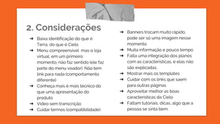 2. Considerações
➔ Baixa identificação do que é
Terra, do que é Cielo
➔ Menu compreensível mas o loja
virtual, em um primeiro
momento, não faz sentido (ele faz
parte do menu voador). Não tem
link para nada (comportamento
diferente)
➔ Conheça mais é mais técnico do
que uma apresentação do
produto
➔ Vídeo sem transcrição
➔ Cuidar termos (compatibilidade)
➔ Banners trocam muito rápido,
pode ser só uma imagem nesse
momento
➔ Muita informação e pouco tempo
➔ Falta uma integração dos planos
com as características, e elas não
são explicadas.
➔ Mostrar mais os templates
➔ Cuidar com os links que saem
para outras páginas
➔ Aproveitar melhor as boas
características da Cielo
➔ Faltam tutoriais, dicas, algo que a
pessoa se sinta bem.
 