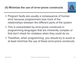 (4) Minimize the use of error-prone constructs
 Program faults are usually a consequence of human
error because programmers lose track of the
relationships between the different parts of the system
 This is exacerbated by error-prone constructs in
programming languages that are inherently complex or
that don’t check for mistakes when they could do so.
 Therefore, when programming, you should try to avoid or
at least minimize the use of these error-prone constructs.
Chapter 11 Reliability Engineering 10
30/10/2014
 