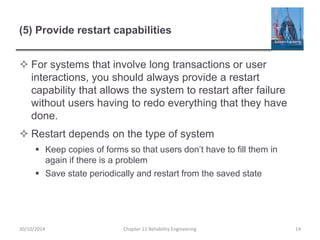 (5) Provide restart capabilities
 For systems that involve long transactions or user
interactions, you should always provide a restart
capability that allows the system to restart after failure
without users having to redo everything that they have
done.
 Restart depends on the type of system
 Keep copies of forms so that users don’t have to fill them in
again if there is a problem
 Save state periodically and restart from the saved state
Chapter 11 Reliability Engineering 14
30/10/2014
 