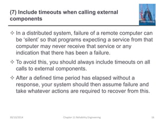 (7) Include timeouts when calling external
components
 In a distributed system, failure of a remote computer can
be ‘silent’ so that programs expecting a service from that
computer may never receive that service or any
indication that there has been a failure.
 To avoid this, you should always include timeouts on all
calls to external components.
 After a defined time period has elapsed without a
response, your system should then assume failure and
take whatever actions are required to recover from this.
Chapter 11 Reliability Engineering 16
30/10/2014
 