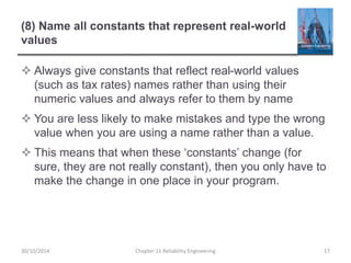 (8) Name all constants that represent real-world
values
 Always give constants that reflect real-world values
(such as tax rates) names rather than using their
numeric values and always refer to them by name
 You are less likely to make mistakes and type the wrong
value when you are using a name rather than a value.
 This means that when these ‘constants’ change (for
sure, they are not really constant), then you only have to
make the change in one place in your program.
Chapter 11 Reliability Engineering 17
30/10/2014
 