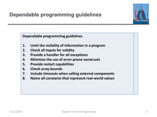 Dependable programming guidelines
12/11/2014 Chapter 13 Security Engineering 3
Dependable programming guidelines
1. Limit the visibility of information in a program
2. Check all inputs for validity
3. Provide a handler for all exceptions
4. Minimize the use of error-prone constructs
5. Provide restart capabilities
6. Check array bounds
7. Include timeouts when calling external components
8. Name all constants that represent real-world values
 