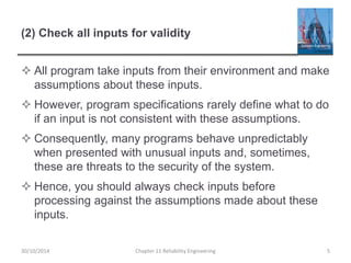 (2) Check all inputs for validity
 All program take inputs from their environment and make
assumptions about these inputs.
 However, program specifications rarely define what to do
if an input is not consistent with these assumptions.
 Consequently, many programs behave unpredictably
when presented with unusual inputs and, sometimes,
these are threats to the security of the system.
 Hence, you should always check inputs before
processing against the assumptions made about these
inputs.
Chapter 11 Reliability Engineering 5
30/10/2014
 