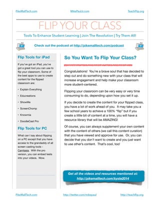 PikeMallTech.com

MikePaulJr.com

TeachFlip.org

FLIP YOUR CLASS
Tools To Enhance Student Learning | Join The Revolution | Try Them All!
Check out the podcast at http://pikemalltech.com/podcast

Flip Tools for iPad
If you’ve got an iPad, you’ve
got a great tool you can use to
ﬂip your classroom. Some of
the best apps to use to create
content for the ﬂipped
classroom are:

• Explain Everything

• Educreations

• ShowMe

• ScreenChomp

• Knowmia

• DoodleCast Pro


Flip Tools for PC
What can I say about ﬂipping
on a PC except that you have
access to the grandaddy of all
screen casting tools Camtasia. With the pro
version, you can embed tests
into your videos. Wow.


!
!

So You Want To Flip Your Class?
Congratulations! You’re a brave soul that has decided to
step out and do something new with your class that will
increase engagement and help make your classroom
more student-centered.

Flipping your classroom can be very easy or very time
consuming to do, depending upon how you set it up.

If you decide to create the content for your ﬂipped class,
you have a lot of work ahead of you. It may take you a
few school years to achieve a 100% “ﬂip” but if you
create a little bit of content at a time, you will have a
resource library that will be AMAZING!

Of course, you can always supplement your own content
with the content of others (we call this content curation)
that you have viewed and approve for use. Or, you can
decide that you don’t want to create and you just want
to use other’s content. That’s cool, too!


Get all the videos and resources mentioned at:
http://pikemalltech.com/kyste2014

PikeMallTech.com

http://twitter.com/mikepaul

http://teachﬂip.org

 