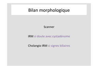 Bilan	morphologique	
	
	
Scanner	
	
IRM	si	doute	avec	cystadénome	
	
Cholangio	IRM	si	signes	biliaires	
 