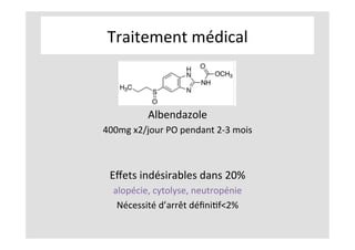 Traitement	médical	
	
	
	
Albendazole	
400mg	x2/jour	PO	pendant	2-3	mois	
	
	
Eﬀets	indésirables	dans	20%	
alopécie,	cytolyse,	neutropénie	
Nécessité	d’arrêt	déﬁniKf<2%	
	
	
 