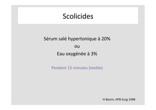 Scolicides	
H	Besim,	HPB	Surg	1998	
	
Sérum	salé	hypertonique	à	20%	
ou	
Eau	oxygénée	à	3%	
	
Pendant	15	minutes	(texKle)	
	
	
 
