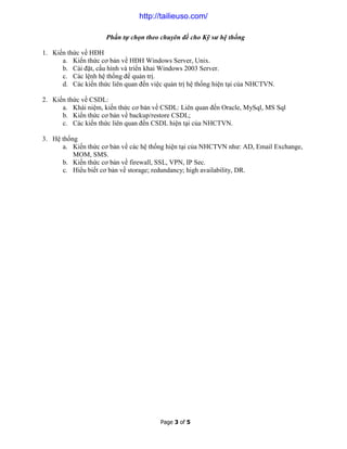 Page 3 of 5
Phần tự chọn theo chuyên đề cho Kỹ sư hệ thống
1. Kiến thức về HĐH
a. Kiến thức cơ bản về HĐH Windows Server, Unix.
b. Cài đặt, cấu hình và triển khai Windows 2003 Server.
c. Các lệnh hệ thống để quản trị.
d. Các kiến thức liên quan đến việc quản trị hệ thống hiện tại của NHCTVN.
2. Kiến thức về CSDL:
a. Khái niệm, kiến thức cơ bản về CSDL: Liên quan đến Oracle, MySql, MS Sql
b. Kiến thức cơ bản về backup/restore CSDL;
c. Các kiến thức liên quan đến CSDL hiện tại của NHCTVN.
3. Hệ thống
a. Kiến thức cơ bản về các hệ thống hiện tại của NHCTVN như: AD, Email Exchange,
MOM, SMS.
b. Kiến thức cơ bản về firewall, SSL, VPN, IP Sec.
c. Hiểu biết cơ bản về storage; redundancy; high availability, DR.
http://tailieuso.com/
 