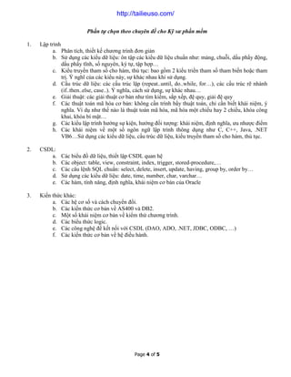Page 4 of 5
Phần tự chọn theo chuyên đề cho Kỹ sư phần mềm
1. Lập trình
a. Phân tích, thiết kế chương trình đơn giản
b. Sử dụng các kiểu dữ liệu: ôn tập các kiểu dữ liệu chuẩn như: mảng, chuỗi, dấu phẩy động,
dấu phẩy tĩnh, số nguyên, ký tự, tập hợp…
c. Kiểu truyền tham số cho hàm, thủ tục: bao gồm 2 kiểu triền tham số tham biến hoặc tham
trị. Ý nghĩ của các kiểu này, sự khác nhau khi sử dụng.
d. Cấu trúc dữ liệu: các cấu trúc lặp (repeat..until, do..while, for…), các cấu trúc rẽ nhánh
(if..then..else, case..). Ý nghĩa, cách sử dụng, sự khác nhau…
e. Giải thuật: các giải thuật cơ bản như tìm kiếm, sắp xếp, đệ quy, giải đệ quy
f. Các thuật toán mã hóa cơ bản: không cần trình bầy thuật toán, chỉ cần biết khái niệm, ý
nghĩa. Ví dụ như thế nào là thuật toán mã hóa, mã hóa một chiều hay 2 chiều, khóa công
khai, khóa bí mật…
g. Các kiểu lập trình hướng sự kiện, hướng đối tượng: khái niệm, định nghĩa, ưu nhược điểm
h. Các khái niệm về một số ngôn ngữ lập trình thông dụng như C, C++, Java, .NET
VB6…Sử dụng các kiểu dữ liệu, cấu trúc dữ liệu, kiểu truyền tham số cho hàm, thủ tục.
2. CSDL:
a. Các biểu đồ dữ liệu, thiết lập CSDL quan hệ
b. Các object: table, view, constraint, index, trigger, stored-procedure,…
c. Các câu lệnh SQL chuẩn: select, delete, insert, update, having, group by, order by…
d. Sử dụng các kiểu dữ liệu: date, time, number, char, varchar…
e. Các hàm, tính năng, định nghĩa, khái niệm cơ bản của Oracle
3. Kiến thức khác:
a. Các hệ cơ số và cách chuyển đổi.
b. Các kiến thức cơ bản về AS400 và DB2.
c. Một số khái niệm cơ bản về kiểm thử chương trình.
d. Các biểu thức logic.
e. Các công nghệ để kết nối với CSDL (DAO, ADO, .NET, JDBC, ODBC, …)
f. Các kiến thức cơ bản về hệ điều hành.
http://tailieuso.com/
 