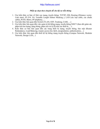 Page 5 of 5
Phần tự chọn theo chuyên đề cho Kỹ sư viễn thông
1. Các kiến thức cơ bản về lĩnh vực mạng, truyền thông: TCP/IP, OSI, Routing (Distance vector,
Link state), IP (V4, V6, Variable Length Subnet Masking..), LAN (các loại cable, các chuẩn
cable), WAN, Metro, IP telephony, …
2. Các kiến thức liên quan đến Switch (VLAN, STP, Trunking, CAM, …)
3. Các kiến thức liên quan đến việc quản trị hệ thống mạng, truyền thông NHCT (theo dõi giám sát,
phân tích lưu lượng, băng thông, phân tích xử lý lỗi trên các thiết bị, …)
4. Kiến thức cơ bản liên quan đến các trang thiết bị mạng, truyền thông, bảo mật (Router
Redundancy, Load Balacing, routed, access-list, QoS, encapsulation, authentication,…)
5. Các kiến thức liên quan đến thiết kế hệ thống mạng truyền thông (Campus Network, Modular
Network, Design LAN,.. )
http://tailieuso.com/
 