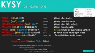 KYSY_ask questions
KUKA (sinä) olet? who (Minä) olen Maria.
MISSÄ (sinä) asut? where (Minä) asun Saksassa.
KUINKA/miten vanha (sinä) olet? how (Minä) olen 26(-vuotias).
MILLOIN (sinä) tulet Suomeen? when (Minä) tulen kesällä.
MIKSI (sinä) opiskelet suomea? why Koska minulla on suomalaisia ystäviä.
MITEN/kuinka (sinä) puhut suomea? how En kovin hyvin, mutta opin lisää!
MILLAINEN/minkälainen sää on tänään? what…like On aurinkoista, mutta tuulee.
Question word + Subject +Verb +Object
Subject = the person/thing, doing or acting (be, live, come, study, speak)
Verb = what someone does
Object = the direct result or object of doing
(study -> suomea; speak -> suomea - PARTITIVE)
Olla = to be
Asua = to live
Opiskella = to study
Puhua = to speak, talk
Ritva Tammi 2015
 
