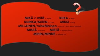 MIKÄ > mitä = what KUKA = who
KUINKA/MITEN = how MIKSI = why
MILLAINEN/minkälainen = what…like; what kind of
MISSÄ = where MISTÄ = where from
MIHIN/MINNE = where to
 