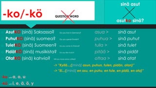 -ko/-kö QUESTION WORD
o AsutKO (sinä) Saksassa? Do you live in Germany? asua > sinä asut
o PuhutKO (sinä) suomea? Do you speak Finnish? puhua > sinä puhut
o TuletKO (sinä) Suomeen? Do you come to Finland? tulla > sinä tulet
o PidätKÖ (sinä) musiikista? Do you like music? pitää > sinä pidät
o OtatKO (sinä) kahvia? Will you have some coffee? ottaa > sinä otat
-> ”Kyllä…([minä] asun, puhun, tulen, pidän, otan)”
-> ”Ei...([minä] en asu, en puhu, en tule, en pidä, en ota)”
-ko: with a, o, u;
-kö: with i, e, ä, ö, y
sinä asut
asutko sinä?
 