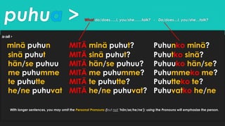 puhua > What do/does…..I, you/she……talk? - Do/does…I, you/she…talk?
to talk >
minä puhun MITÄ minä puhut? Puhunko minä?
sinä puhut MITÄ sinä puhut? Puhutko sinä?
hän/se puhuu MITÄ hän/se puhuu? Puhuuko hän/se?
me puhumme MITÄ me puhumme? Puhummeko me?
te puhutte MITÄ te puhutte? Puhutteko te?
he/ne puhuvat MITÄ he/ne puhuvat? Puhuvatko he/ne
With longer sentences, you may omit the Personal Pronouns (but not ’hän/se/he/ne’); using the Pronouns will emphasize the person.
 