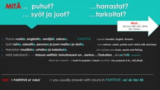 MITÄ… puhut? …harrastat?
… syöt ja juot? …tarkoitat?
o Puhun ruotsia, englantia, venäjää, saksaa.. PARTITIVE I speak Swedish, English, Russian…
o Syön lohta, salaattia, perunaa ja juon maitoa ja olutta. I eat salmon, salad, potato and I drink milk and beer.
o Harrastan musiikkia, urheilua ja kalastusta. My hobbies are music, sports and fishing.
o Mitä tarkoitan? – - - Haluan selittää: tarkoitukseni on…kertoa…/Tarkoitan…sinua/tätä (PARTITIVE)
What do I mean? – I want to explain: I mean you/this/ /my purpose is to…tell (that)…
--------------------------------------------------------------------------------------------------------------------------------------------------------
’mitä ’ > PARTITIVE of ’mikä’ -> you usually answer with nouns in PARTITIVE: -a/-ä/-ta/-tä
What…
do you talk, eat, drink,
do, mean…
 