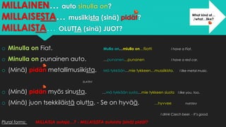 MILLAINEN… auto sinulla on?
MILLAISESTA… musiikista (sinä) pidät?
MILLAISTA… OLUTTA (sinä) JUOT?
o Minulla on Fiat. Mulla on…miulla on…fiiatti I have a Fiat.
o Minulla on punainen auto. …punanen…punanen I have a red car.
o (Minä) pidän metallimusiikista. Mä tykkään…mie tykkeen…mussiikista. I like metal music.
ELATIIVI
o (Minä) pidän myös sinusta. …mä tykkään susta…mie tykkeen siusta I like you, too.
o (Minä) juon tsekkiläistä olutta. - Se on hyvää. …hyvvee PARTITIIVI
I drink Czech beer. - It’s good.
Plural forms: MILLAISIA autoja…? - MILLAISISTA autoista (sinä) pidät?
What kind of…
/what…like?
 