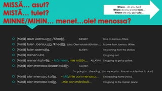 MISSÄ… asut?
MISTÄ… tulet?
MINNE/MIHIN… menet…olet menossa?
 (Minä) asun Joensuussa /Kiteellä. INESSIIVI I live in Joensuu /Kitee.
 (Minä) tulen Joensuusta /Kiteeltä. (also: Olen kotoisin/lähtöisin…) I come from Joensuu /Kitee.
 (Minä) tulen asemalta. ELATIIVI I’m coming from the station.
 (Minä) menen ulos. I’m going out.
 (Minä) menen kahville. - Mä meen, mie mään… ALLATIIVI I’m going to get a coffee.
 (Minä) olen menossa Ilosaari-rokkiin. ILLATIIVI
I’m going to…/heading…/on my way to…Ilosaari rock festival (a plan).
 (Minä) olen menossa kotiin. – Mä/mie oon menossa… I’m heading home (now).
 (Minä) olen menossa torille. - Mie oon mänössä… I’m going to the market place
Where…do you live?
Where do you come from…
Where are you going to…
 