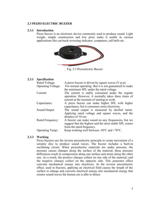 7
2.3 PEIZO ELECTRIC BUZZER
2.3.1 Introduction
Piezo buzzer is an electronic device commonly used to produce sound. Light
weight, simple construction and low price make it usable in various
applications like car/truck reversing indicator, computers, call bells etc.
Fig. 2.3 Piezoelectric Buzzer
2.3.1 Specification
Rated Voltage: A piezo buzzer is driven by square waves (V p-p).
Operating Voltage: For normal operating. But it is not guaranteed to make
the minimum SPL under the rated voltage.
Current: The current is stably consumed under the regular
operation. However, it normally takes three times of
current at the moment of starting to work.
Capacitance: A piezo buzzer can make higher SPL with higher
capacitance, but it consumes more electricity.
Sound Output: The sound output is measured by decibel meter.
Applying rated voltage and square waves, and the
distance of 10 cm.
Rated Frequency: A buzzer can make sound on any frequencies, but we
suggest that the highest and the most stable SPL comes
from the rated frequency.
Operating Temp.: Keep working well between -30℃ and +70℃.
2.3.3 Working
Piezo buzzers use the inverse piezoelectric principle to create movement of a
ceramic disc to produce sound waves. The buzzer includes a built-in
oscillating circuit. When piezoelectric materials are under pressure, the
pressure causes changes along the surface of the material, these pressure
differences result in compression along one surface and strain along the other
one. As a result, the positive charges collect on one side of the material, and
the negative charges collect on the opposite side. This generator effect
converts mechanical energy into electricity. In the reverse piezoelectric
effect, used in buzzers, applying an electrical field causes the length of the
surface to change and converts electrical energy into mechanical energy that
creates sound waves the human ear is able to detect.
 