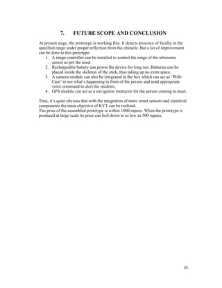 25
7. FUTURE SCOPE AND CONCLUSION
At present stage, the prototype is working fine. It detects presence of faculty in the
specified range under proper reflection from the obstacle. But a lot of improvement
can be done to this prototype.
1. A range controller can be installed to control the range of the ultrasonic
sensor as per the need.
2. Rechargeable battery can power the device for long run. Batteries can be
placed inside the skeleton of the stick, thus taking up no extra space.
3. A camera module can also be integrated in the box which can act as ‘Web-
Cam’ to see what’s happening in front of the person and send appropriate
voice command to alert the students.
4. GPS module can act as a navigation instructor for the person coming to meet.
Thus, it’s quite obvious that with the integration of more smart sensors and electrical
components the main objective of KYT can be realized.
The price of the assembled prototype is within 1000 rupees. When the prototype is
produced at large scale its price can boil down to as low as 500 rupees.
 