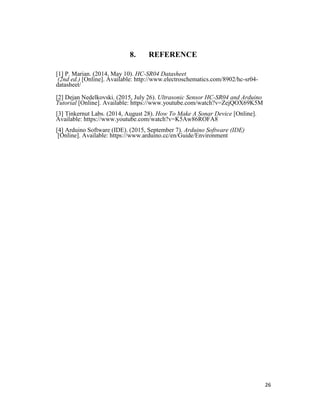 26
8. REFERENCE
[1] P. Marian. (2014, May 10). HC-SR04 Datasheet
(2nd ed.) [Online]. Available: http://www.electroschematics.com/8902/hc-sr04-
datasheet/
[2] Dejan Nedelkovski. (2015, July 26). Ultrasonic Sensor HC-SR04 and Arduino
Tutorial [Online]. Available: https://www.youtube.com/watch?v=ZejQOX69K5M
[3] Tinkernut Labs. (2014, August 28). How To Make A Sonar Device [Online].
Available: https://www.youtube.com/watch?v=K5Aw86ROFA8
[4] Arduino Software (IDE). (2015, September 7). Arduino Software (IDE)
[Online]. Available: https://www.arduino.cc/en/Guide/Environment
 