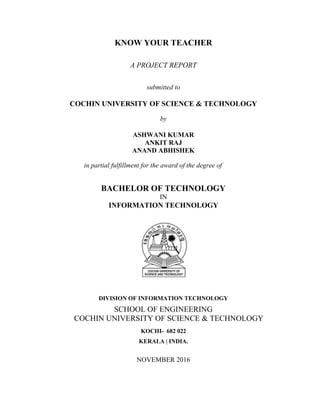 KNOW YOUR TEACHER
A PROJECT REPORT
submitted to
COCHIN UNIVERSITY OF SCIENCE & TECHNOLOGY
by
ASHWANI KUMAR
ANKIT RAJ
ANAND ABHISHEK
in partial fulfillment for the award of the degree of
BACHELOR OF TECHNOLOGY
IN
INFORMATION TECHNOLOGY
DIVISION OF INFORMATION TECHNOLOGY
SCHOOL OF ENGINEERING
COCHIN UNIVERSITY OF SCIENCE & TECHNOLOGY
KOCHI- 682 022
KERALA | INDIA.
NOVEMBER 2016
 