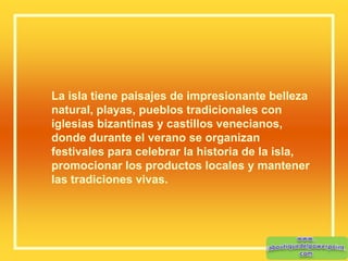 La isla tiene paisajes de impresionante belleza
natural, playas, pueblos tradicionales con
iglesias bizantinas y castillos venecianos,
donde durante el verano se organizan
festivales para celebrar la historia de la isla,
promocionar los productos locales y mantener
las tradiciones vivas.
 