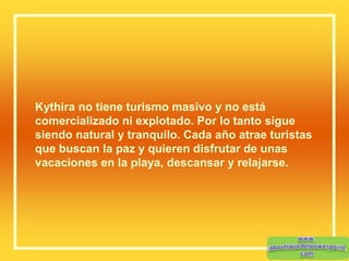 Kythira no tiene turismo masivo y no está
comercializado ni explotado. Por lo tanto sigue
siendo natural y tranquilo. Cada año atrae turistas
que buscan la paz y quieren disfrutar de unas
vacaciones en la playa, descansar y relajarse.
 