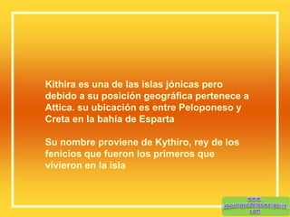 Kithira es una de las islas jónicas pero
debido a su posición geográfica pertenece a
Attica. su ubicación es entre Peloponeso y
Creta en la bahía de Esparta
Su nombre proviene de Kythiro, rey de los
fenicios que fueron los primeros que
vivieron en la isla
 