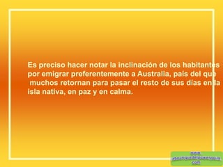 Es preciso hacer notar la inclinación de los habitantes
por emigrar preferentemente a Australia, país del que
muchos retornan para pasar el resto de sus días en la
isla nativa, en paz y en calma.
 