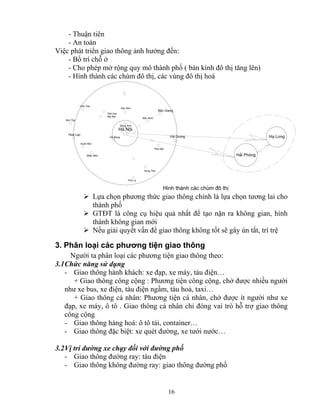 16 
- Thuận tiên 
- An toàn 
Việc phát triển giao thông ảnh hưởng đến: 
- Bố trí chỗ ở 
- Cho phép mở rộng quy mô thành phố ( bán kính đô thị tăng lên) 
- Hình thành các chùm đô thị, các vùng đô thị hoá 
H¶i Du¬ng 
B¾c Ninh 
B¾c Giang 
Sãc S¬n 
§«ng Anh 
Hung Yªn 
Phñ Lý 
Hμ §«ng 
Xu©n Mai 
MiÕu M«n 
S¬n T©y 
Hoμ L¹c 
Hμ Néi 
H¹ Long 
H×nh thμnh c¸c chïm ®« thÞ 
S©n bay 
Néi Bμi 
H¶i Phßng 
VÜnh Yªn 
Phè Nèi 
¾ Lựa chọn phương thức giao thông chính là lựa chọn tương lai cho 
thành phố 
¾ GTĐT là công cụ hiệu quả nhất để tạo nặn ra không gian, hình 
thành không gian mới 
¾ Nếu giải quyết vấn đề giao thông không tốt sẽ gây ùn tắt, trì trệ 
3. Phân loại các phương tiện giao thông 
Người ta phân loại các phương tiện giao thông theo: 
3.1 Chức năng sử dụng 
- Giao thông hành khách: xe đạp, xe máy, tàu điện… 
+ Giao thông công cộng : Phương tiện công cộng, chở được nhiều người 
như xe bus, xe điện, tàu điện ngầm, tàu hoả, taxi… 
+ Giao thông cá nhân: Phương tiện cá nhân, chở được ít người như xe 
đạp, xe máy, ô tô . Giao thông cá nhân chỉ đóng vai trò hỗ trợ giao thông 
công cộng 
- Giao thông hàng hoá: ô tô tải, container… 
- Giao thông đặc biệt: xe quét đường, xe tưới nước… 
3.2 Vị trí đường xe chạy đối với đường phố 
- Giao thông đường ray: tàu điện 
- Giao thông không đường ray: giao thông đường phố 
 