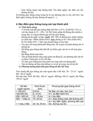 - Giao thông ngoài mặt đường phố: Tàu điện ngầm, tàu điện cao tốc, 
đường sắt nhẹ 
Xu hướng giao thông trong tương lai là các phương tiện có sức chở lớn ( tàu 
điện ngầm, đường sắt nhẹ, đường sắt ngoại ô…) 
4. Đặc điểm giao thông trong các loại thành phố 
4.1 Tình hình chung 
- Tỉ lệ diện tích đất giao thông thấp (Hà Nội: 6,31%, Tp HCM: 5,5% so 
với tiêu chuẩn là 15 – 20%- Vũ Thị Vinh), phân bố không đều (nhiều ở 
trung tâm, ít ở ngoại thành) gây ách tắc giao thông. 
- Đường đô thị ngắn và hẹp. (ngắn: HN: 20% là đường trục chính, đường 
có chiều dài <500m chiếm 69,6%; hẹp: đường có B <10m chiếm 60%, 
B<7m chiếm 30% =>khó vận chuyển bằng xe bus lớn) 
- Các giao cắt trong thành phố đồng mức, kể cả giao cắt giữa đường sắt và 
đường bộ 
- Hệ thống giao thông tĩnh (bãi đỗ xe) thiếu, gây cản trở và rối loạn giao 
thông 
- Hệ thống thoát nước kém. 
- Vận tải hành khách công cộng giảm sút đáng kể, các phương tiện vận tải 
cá nhân 2 bánh giữ vai trò chủ đạo. 
- Tổ chức giao thông kém làm giảm sút công suất của đường phố. 
- Vận tải đường sắt hầu như không có vai trò gì trong vận tải nội đô 
4.2 Phương hướng phát triển giao thông đô thị Việt Nam 
Tiêu chuẩn đất giao thông cho một người dân ở Hà Nội: 20 – 25 m2 / người, 
Mỹ : 60 m2/người 
Dự tính năm 2010, Hà Nội: 100 m2 /người, HPhòng 180 m2 /người, Đà Nẵng 
150 m2/ người 
17 
Số dân 
(ngàn người) 
Kích thước 
(km) 
Phương tiện giao thông chính 
< 100 (IV) 5-8 km Xe đạp, xe máy, taxi, bus 
100-250 (III) 8- 12 km nt + xe điện bánh hơi 
250 - 500 (II) 12 - 15 km nt + tàu điện 
500 - 1 triệu (I) 15- 25 km nt + Giao thông noài mặt đường phố 
> 1 triệu ( ĐB) 25- 40, 50 km 
nt + tàu điện ngầm, phương tiện cao 
tốc, đường cao tốc 
 