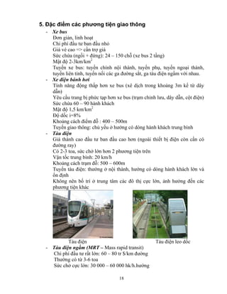 5. Đặc điểm các phương tiện giao thông 
- Xe bus 
Đơn giản, linh hoạt 
Chi phí đầu tư ban đầu nhỏ 
Giá vé cao => cần trợ giá 
Sức chứa (ngồi + đứng): 24 – 150 chỗ (xe bus 2 tầng) 
Mật độ 2-3km/km2 
Tuyến xe bus: tuyến chính nội thành, tuyến phụ, tuyến ngoại thành, 
tuyến liên tỉnh, tuyến nối các ga đường sắt, ga tàu điện ngầm với nhau. 
18 
- Xe điện bánh hơi 
Tính năng động thấp hơn xe bus (xê dịch trong khoảng 3m kể từ dây 
dẫn) 
Yêu cầu trang bị phức tạp hơn xe bus (trạm chỉnh lưu, dây dẫn, cột điện) 
Sức chứa 60 – 90 hành khách 
Mật độ 1,5 km/km2 
Độ dốc i=8% 
Khoảng cách điểm đỗ : 400 – 500m 
Tuyến giao thông: chủ yếu ở hướng có dòng hành khách trung bình 
- Tàu điện 
Giá thành cao đầu tư ban đầu cao hơn (ngoài thiết bị điện còn cần có 
đường ray) 
Có 2-3 toa, sức chở lớn hơn 2 phương tiện trên 
Vận tốc trung bình: 20 km/h 
Khoảng cách trạm đỗ: 500 – 600m 
Tuyến tàu điện: thường ở nội thành, hướng có dòng hành khách lớn và 
ổn định 
Không nên bố trí ở trung tâm các đô thị cực lớn, ảnh hưởng đến các 
phương tiện khác 
Tàu điện Tàu điện leo dốc 
- Tàu điện ngầm (MRT – Mass rapid transit) 
Chi phí đầu tư rất lớn: 60 – 80 tr $/km đường 
Thường có từ 3-6 toa 
Sức chở cực lớn: 30 000 – 60 000 hk/h.hướng 
 