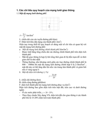 1. Các chỉ tiêu quy hoạch của mạng lưới giao thông 
1.1 Mật độ mạng lưới đường phố: 
δ = km/km2 
L: chiều dài của các tuyến đường phố (km) 
F: Diện tích khu dân dụng của thành phố ( km2) 
Hiện nay trong thiết kế quy hoạch có dùng một số chỉ tiêu có quan hệ với 
mật độ mạng lưới đường phố: 
a. Mật độ mạng lưới đường chính thành phố (km/km2): 
- Được tính bằng tổng chiều dài các đường chính thành phố trên diện tích 
21 
§i bé 
F 
Σ L 
F 
thành phố 
- Mật độ giao thông là hợp lý khi tổng thời gian đi bộ đến trạm đỗ và thời 
gian chờ là nhỏ nhất 
- Thông thường, nếu khoảng cách giữa các trục đường chính thành phố là 
800 – 1000m thì mật độ mạng lưới đường chính hợp lí là 2-3km/km2 , 
mật độ này có thể tăng dần lên nếu vào trung tâm thành phố và giảm bớt 
nếu ở vùng ngoại ô 
b. Mật độ diện tích đường (γ %) 
LxB 
Σ 
F 
Σ 
γ = 
L: chiều dài đường (km) 
B: chiều rộng đường phố(km) 
F: diện tích thành phố do mạng lưới đường phục vụ (km2) 
Diện tích đường bao gồm diện tích trên mặt đất, trên cao và dưới đường 
ngầm 
- Ở các nước phát triển, γ = 20 − 25%, 
- Theo Quy chuẩn Xây dựng VN, diện tích đất cho giao thông ở các thành 
phố lớn là 15-20% diện tích toàn thành phố. 
 