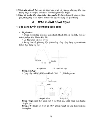 2.3 Tính đều đặn đi lại: mức độ đảm bảo sự đi lại của các phương tiện giao 
thông được rõ ràng và chính xác theo thời gian biểu đã ghi 
2.4 Mức độ thuận tiện và an toàn của chuyến đi: được đánh giá bằng sự đúng 
giờ, không xảy ra tai nạn và mức độ tin cậy của công tác giao thông 
III. GIAO THÔNG CÔNG CỘNG 
1. Các dạng tuyến giao thông công cộng 
- Tuyến đơn : 
+ Dùng cho những luồng có dòng hành khách lớn và ổn định, cho các 
thành phố có khu dân cư kéo dài. 
+ Có đầu tuyến và cuối tuyến 
+ Trong thực tế, phương tiện giao thông công cộng dạng tuyến đơn có 
thể đi theo dạng zic zac 
23 
21 21 
Hμ Néi 32 
Hμ §«ng 
Gi¸p B¸t 
a)TuyÕn ®¬n b) TuyÕn chò thËp 
- Dạng chữ thập: 
+ Dạng này có bất lợi là hành khách đi từ 1-2 phải chuyển xe 
KDC 
KCN 
c) TuyÕn sè 9 
B 
A 
C 
tuyÕn sè 8 
A 
B 
tuyÕn vßng 
- Dạng vòng: giảm thời gian chờ ở các trạm đỗ, khắc phục hiện tượng 
chuyển tàu 
- Dạng số 9 : thuận lợi ở nơi có KCN chính ở cách xa khu dân dụng của 
thành phố 
 