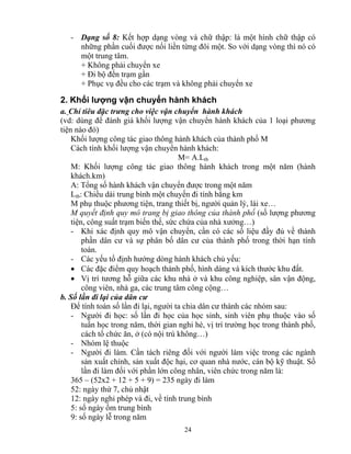 - Dạng số 8: Kết hợp dạng vòng và chữ thập: là một hình chữ thập có 
những phần cuối được nối liền từng đôi một. So với dạng vòng thì nó có 
một trung tâm. 
+ Không phải chuyển xe 
+ Đi bộ đến trạm gần 
+ Phục vụ đều cho các trạm và không phải chuyển xe 
2. Khối lượng vận chuyển hành khách 
a. Chỉ tiêu đặc trưng cho việc vận chuyển hành khách 
(vd: dùng để đánh giá khối lượng vận chuyển hành khách của 1 loại phương 
tiện nào đó) 
Khối lượng công tác giao thông hành khách của thành phố M 
Cách tính khối lượng vận chuyển hành khách: 
M= A.Ltb 
M: Khối lượng công tác giao thông hành khách trong một năm (hành 
khách.km) 
A: Tổng số hành khách vận chuyển được trong một năm 
Ltb: Chiều dài trung bình một chuyến đi tính bằng km 
M phụ thuộc phương tiện, trang thiết bị, người quản lý, lái xe… 
M quyết định quy mô trang bị giao thông của thành phố (số lượng phương 
tiện, công suất trạm biến thế, sức chứa của nhà xưởng…) 
- Khi xác định quy mô vận chuyển, cần có các số liệu đầy đủ về thành 
phần dân cư và sự phân bố dân cư của thành phố trong thời hạn tính 
toán. 
- Các yếu tố định hướng dòng hành khách chủ yếu: 
• Các đặc điểm quy hoạch thành phố, hình dáng và kích thước khu đất. 
• Vị trí tương hỗ giữa các khu nhà ở và khu công nghiệp, sân vận động, 
công viên, nhà ga, các trung tâm công cộng… 
b. Số lần đi lại của dân cư 
Để tính toán số lần đi lại, người ta chia dân cư thành các nhóm sau: 
- Người đi học: số lần đi học của học sinh, sinh viên phụ thuộc vào số 
tuần học trong năm, thời gian nghỉ hè, vị trí trường học trong thành phố, 
cách tổ chức ăn, ở (có nội trú không…) 
- Nhóm lệ thuộc 
- Người đi làm. Cần tách riêng đối với người làm việc trong các ngành 
sản xuất chính, sản xuất độc hại, cơ quan nhà nước, cán bộ kỹ thuật. Số 
lần đi làm đối với phần lớn công nhân, viên chức trong năm là: 
365 – (52x2 + 12 + 5 + 9) = 235 ngày đi làm 
52: ngày thứ 7, chủ nhật 
12: ngày nghỉ phép và đi, về tính trung bình 
5: số ngày ốm trung bình 
9: số ngày lễ trong năm 
24 
 